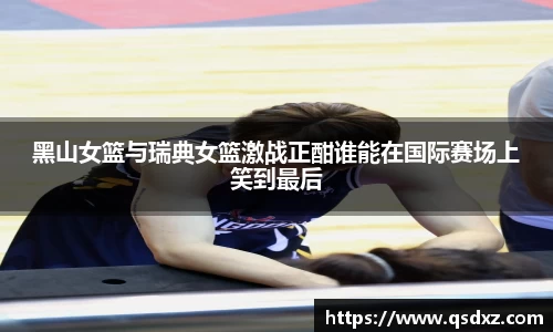黑山女篮与瑞典女篮激战正酣谁能在国际赛场上笑到最后