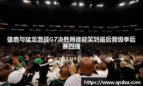 雄鹿与猛龙激战G7决胜局谁能笑到最后晋级季后赛四强