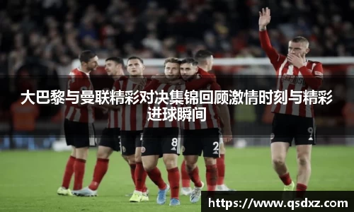 大巴黎与曼联精彩对决集锦回顾激情时刻与精彩进球瞬间