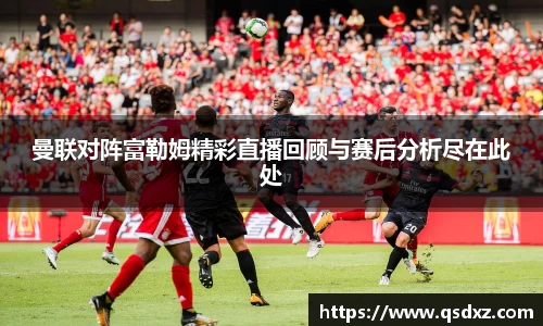 曼联对阵富勒姆精彩直播回顾与赛后分析尽在此处